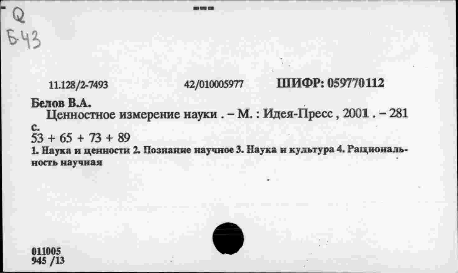 ﻿11.128/2-7493	42/010005977 ШИФР: 059770112
Белов ВЛ.
Ценностное измерение науки . - М.: Идея-Пресс, 2001. - 281
53 + 65 + 73 + 89
1. Наука и ценности 2. Познание научное 3. Наука и культура 4. Рациональность научная
011005 945/13